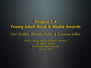 Project 1.4
Young Adult Book & Media Awards
LM512 - Young Adult & Children’s Literature
Dr. Betty J. Morris
Jacksonville State University
June 19, 2014
Cari Golden, Rhonda Nolin, & Suzanne Sullins
 