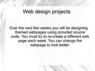 Web design projects 
Over the next few weeks you will be designing 
themed webpages using provided source 
code. You must try to re-create a different web 
page each week. You can change the 
webpage to look better. 
 
