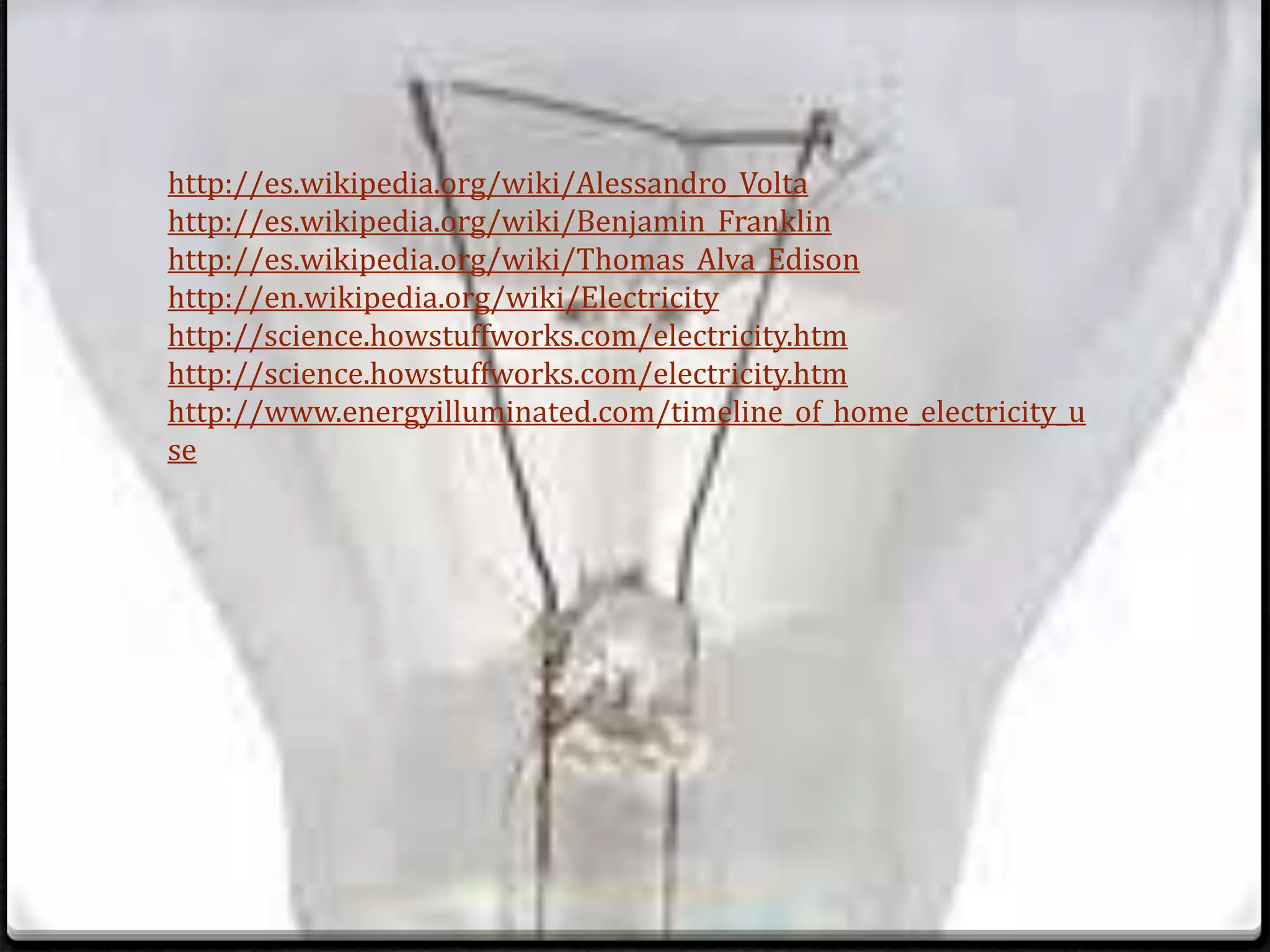 http://es.wikipedia.org/wiki/Alessandro_Volta
http://es.wikipedia.org/wiki/Benjamin_Franklin
http://es.wikipedia.org/wiki/Thomas_Alva_Edison
http://en.wikipedia.org/wiki/Electricity
http://science.howstuffworks.com/electricity.htm
http://science.howstuffworks.com/electricity.htm
http://www.energyilluminated.com/timeline_of_home_electricity_u
se