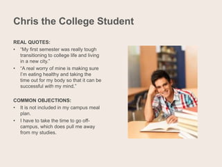 Chris the College Student
REAL QUOTES:
• “My first semester was really tough
transitioning to college life and living
in a new city.”
• “A real worry of mine is making sure
I’m eating healthy and taking the
time out for my body so that it can be
successful with my mind.”
COMMON OBJECTIONS:
• It is not included in my campus meal
plan.
• I have to take the time to go off-
campus, which does pull me away
from my studies.
 