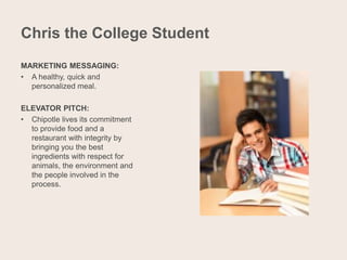 Chris the College Student
MARKETING MESSAGING:
• A healthy, quick and
personalized meal.
ELEVATOR PITCH:
• Chipotle lives its commitment
to provide food and a
restaurant with integrity by
bringing you the best
ingredients with respect for
animals, the environment and
the people involved in the
process.
 
