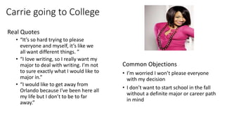 Carrie going to College
Real Quotes
• “It’s so hard trying to please
everyone and myself, it’s like we
all want different things. ”
• “I love writing, so I really want my
major to deal with writing. I’m not
to sure exactly what I would like to
major in.”
• “I would like to get away from
Orlando because I've been here all
my life but I don’t to be to far
away.”
Common Objections
• I’m worried I won’t please everyone
with my decision
• I don’t want to start school in the fall
without a definite major or career path
in mind
 