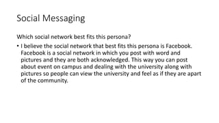 Social Messaging
Which social network best fits this persona?
• I believe the social network that best fits this persona is Facebook.
Facebook is a social network in which you post with word and
pictures and they are both acknowledged. This way you can post
about event on campus and dealing with the university along with
pictures so people can view the university and feel as if they are apart
of the community.
 