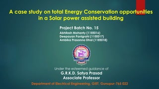 A case study on total Energy Conservation opportunities
in a Solar power assisted building
Project Batch No. 15
Abhilash Mohanty (11EE016)
Deepayan Panigrahi (11EE017)
Ambika Prasanna Dhal (11EE018)
Under the esteemed guidance of
G.R.K.D. Satya Prasad
Associate Professor
Department of Electrical Engineering, GIET, Gunupur-765 022
 