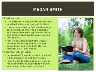  Real quotes:
 “It’s difficult to stay awake and focused
in school while studying and in class.”
 “I want to be able to find the time to go
out at night, be involved on campus,
and spend time with my friends, while
still getting good grades and studying
for the GRE.”
 “My friends and myself all struggle
between balancing school and our
social lives, and need help staying
focused, alert, and awake.”
 Common objections:
 I’m worried I’ll not do as well in school
if I’m always tired and can’t focus.
 I don’t want to miss out on my college,
fun experience by studying too much
and being too focused on school.
MEGAN SMITH
 