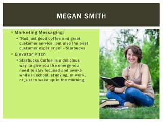  Marketing Messaging:
 “Not just good coffee and great
customer service, but also the best
customer experience” – Starbucks
 The most delicious way to wake
up.
 Need help studying? Have a
Starbucks coffee.
 Elevator Pitch
 Starbucks Coffee is a delicious
way to give you the energy you
need to stay focused and awake
while in school, studying, at work,
or just to wake up in the morning.
MEGAN SMITH
 