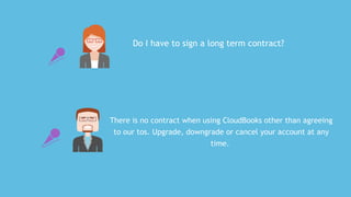 Do	I	have	to	sign	a	long	term	contract?
There	is	no	contract	when	using	CloudBooks	other	than	agreeing
to	our	tos.	Upgrade,	downgrade	or	cancel	your	account	at	any
time.	
 