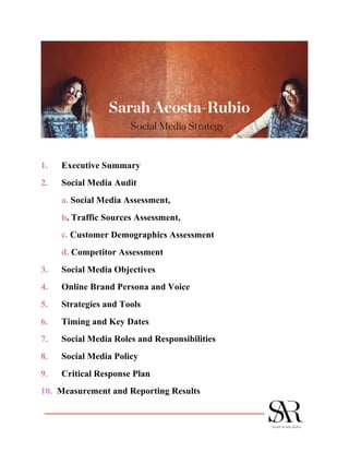 1. Executive Summary
2. Social Media Audit
a. Social Media Assessment,
b. Traffic Sources Assessment,
c. Customer Demographics Assessment
d. Competitor Assessment
3. Social Media Objectives
4. Online Brand Persona and Voice
5. Strategies and Tools
6. Timing and Key Dates
7. Social Media Roles and Responsibilities
8. Social Media Policy
9. Critical Response Plan
10. Measurement and Reporting Results
 