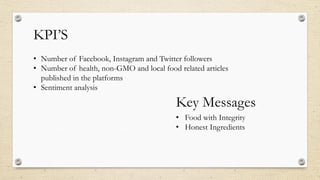 KPI’S
• Number of Facebook, Instagram and Twitter followers
• Number of health, non-GMO and local food related articles
published in the platforms
• Sentiment analysis
Key Messages
• Food with Integrity
• Honest Ingredients
 