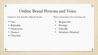 Online Brand Persona and Voice
Adjectives that describe Chipotle brand:
• Fun
• Relatable
• Humorous
• Honest
• Cheerful
When interacting with customers, be:
• Respectful
• Prompt
• Friendly
• Solution-Oriented
 