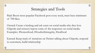 Strategies and Tools
Paid: Boost most popular Facebook post every week, must have minimum
of 700 likes.
Owned: Create a hashtag and ask users on social media why they love
Chipotle and retweet/repost some of the responses on social media.
Examples: #honestfood, #foodwithintegrity, #realfood
Earned: Keep track of mentions on Twitter talking about Chipotle, respond
to customers, build relationship
 