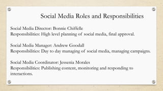 Social Media Roles and Responsibilities
Social Media Director: Bonnie Chiffelle
Responsibilities: High level planning of social media, final approval.
Social Media Manager: Andrew Goodall
Responsibilities: Day to day managing of social media, managing campaigns.
Social Media Coordinator: Jessenia Morales
Responsibilities: Publishing content, monitoring and responding to
interactions.
 
