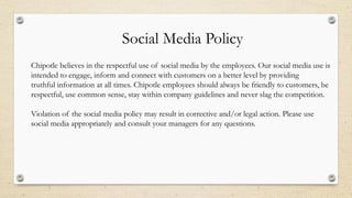 Social Media Policy
Chipotle believes in the respectful use of social media by the employees. Our social media use is
intended to engage, inform and connect with customers on a better level by providing
truthful information at all times. Chipotle employees should always be friendly to customers, be
respectful, use common sense, stay within company guidelines and never slag the competition.
Violation of the social media policy may result in corrective and/or legal action. Please use
social media appropriately and consult your managers for any questions.
 
