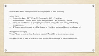 Scenario Two: Tweet sent by customer accusing Chipotle of food poisoning.
Action Steps:
1. Screen shot Tweet (PRT SC on PC, Command + Shift + 3 on Mac)
2. Contact Bonnie Chiffelle, Social Media Manager or Erin Gray, Marketing Director.
3. Tweet will be addressed by apologizing to customer, asking what went wrong, and offering
compensation.
4. If further action is needed, it will be directed to Erin Gray, Marketing Director to take care of.
Pre approved messaging:
Twitter: We are so sorry to hear about your incident! Please DM us about your experience.
Facebook: We are so sorry to hear about your incident! Please message us with what happened.
 