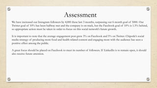 We have increased our Instagram followers by 4,000 these last 3 months, surpassing our 6 month goal of 5000. Our
Twitter goal of 10% has been halfway met and the company is on track, but the Facebook goal of 10% is 1.5% behind,
so appropriate action must be taken in order to focus on this social network’s future growth.
It is important to note that the average engagement post grew 3% on Facebook and 5% on Twitter. Chipotle’s social
media strategy of producing more food and health related content and engaging more with the audience has seen a
positive effect among the public.
A great focus should be placed on Facebook to meet its number of followers. If LinkedIn is to remain open, it should
also receive future attention.
Assessment
 