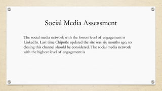 Social Media Assessment
The social media network with the lowest level of engagement is
LinkedIn. Last time Chipotle updated the site was six months ago, so
closing this channel should be considered. The social media network
with the highest level of engagement is
 