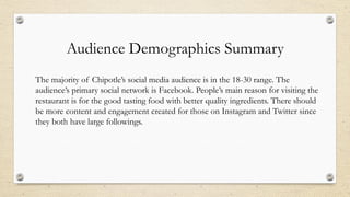 Audience Demographics Summary
The majority of Chipotle’s social media audience is in the 18-30 range. The
audience’s primary social network is Facebook. People’s main reason for visiting the
restaurant is for the good tasting food with better quality ingredients. There should
be more content and engagement created for those on Instagram and Twitter since
they both have large followings.
 