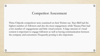 Competitor Assessment
Three Chipotle competitors were examined on their Twitter use. Taco Bell had the
highest number of followers and also the most engagement, while Tijuana Flats had
a low number of engagements and little visual content. A large amount of visual
content is important to engage followers as well as having communication between
the company and consumers. Frequently posting is also important.
 