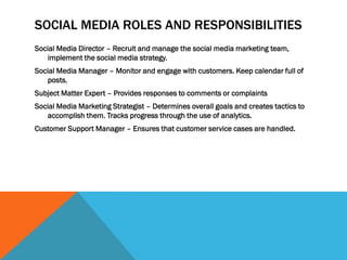 SOCIAL MEDIA ROLES AND RESPONSIBILITIES
Social Media Director – Recruit and manage the social media marketing team,
implement the social media strategy.
Social Media Manager – Monitor and engage with customers. Keep calendar full of
posts.
Subject Matter Expert – Provides responses to comments or complaints
Social Media Marketing Strategist – Determines overall goals and creates tactics to
accomplish them. Tracks progress through the use of analytics.
Customer Support Manager – Ensures that customer service cases are handled.
 