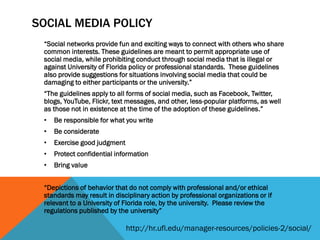 SOCIAL MEDIA POLICY
“Social networks provide fun and exciting ways to connect with others who share
common interests. These guidelines are meant to permit appropriate use of
social media, while prohibiting conduct through social media that is illegal or
against University of Florida policy or professional standards. These guidelines
also provide suggestions for situations involving social media that could be
damaging to either participants or the university.”
“The guidelines apply to all forms of social media, such as Facebook, Twitter,
blogs, YouTube, Flickr, text messages, and other, less-popular platforms, as well
as those not in existence at the time of the adoption of these guidelines.”
• Be responsible for what you write
• Be considerate
• Exercise good judgment
• Protect confidential information
• Bring value
“Depictions of behavior that do not comply with professional and/or ethical
standards may result in disciplinary action by professional organizations or if
relevant to a University of Florida role, by the university. Please review the
regulations published by the university”
http://hr.ufl.edu/manager-resources/policies-2/social/
 