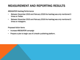 MEASUREMENT AND REPORTING RESULTS
#BEAGATOR Hashtag Performance
• Between November 2015 and February 2016 the hashtag was only mentioned 3
times on Twitter.
• Between November 2015 and February 2016 the hashtag was only mentioned 2
times on Instagram.
Proposed Action Items
• Increase #BEAGATOR campaign
• Prepare a plan to begin use of LinkedIn publishing platform.
 