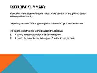 EXECUTIVE SUMMARY
In 2016 our major priorities for social media will be to maintain and grow our online
following and community.
Our primary focus will be to support higher education through student enrollment.
Two major social strategies will help support this objective:
1. A plan to increase promotion of UF Online degrees.
2. A plan to decrease the media image of UF as the #1 party school.
 