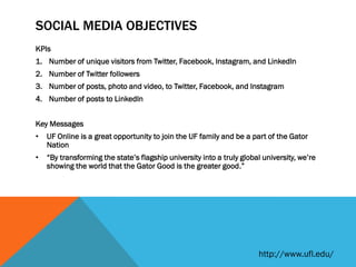 SOCIAL MEDIA OBJECTIVES
KPIs
1. Number of unique visitors from Twitter, Facebook, Instagram, and LinkedIn
2. Number of Twitter followers
3. Number of posts, photo and video, to Twitter, Facebook, and Instagram
4. Number of posts to LinkedIn
Key Messages
• UF Online is a great opportunity to join the UF family and be a part of the Gator
Nation
• “By transforming the state’s flagship university into a truly global university, we’re
showing the world that the Gator Good is the greater good.”
http://www.ufl.edu/
 