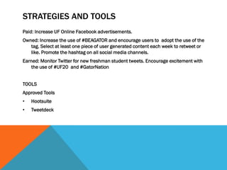 STRATEGIES AND TOOLS
Paid: Increase UF Online Facebook advertisements.
Owned: Increase the use of #BEAGATOR and encourage users to adopt the use of the
tag. Select at least one piece of user generated content each week to retweet or
like. Promote the hashtag on all social media channels.
Earned: Monitor Twitter for new freshman student tweets. Encourage excitement with
the use of #UF20 and #GatorNation
TOOLS
Approved Tools
• Hootsuite
• Tweetdeck
 