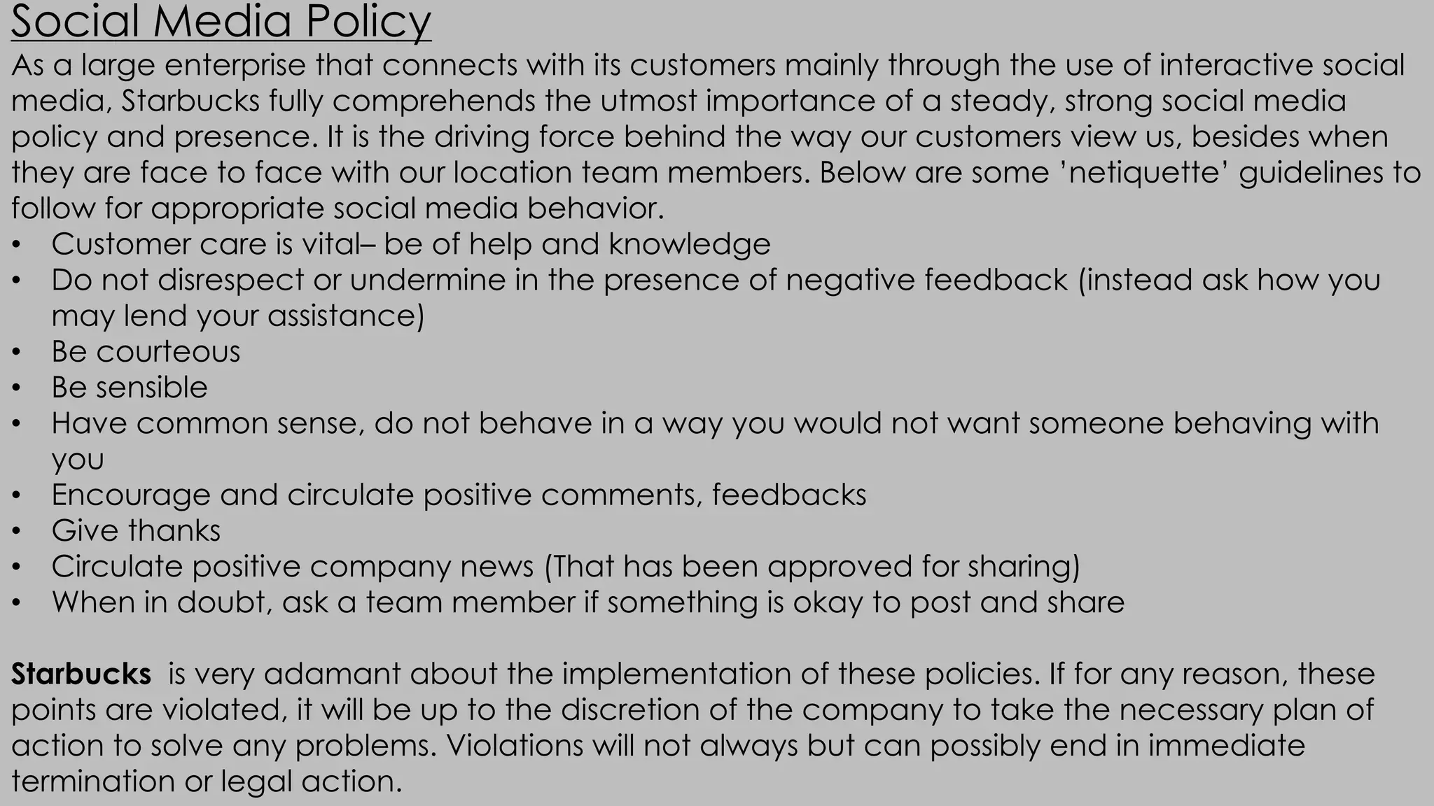 Social Media Policy
As a large enterprise that connects with its customers mainly through the use of interactive social
media, Starbucks fully comprehends the utmost importance of a steady, strong social media
policy and presence. It is the driving force behind the way our customers view us, besides when
they are face to face with our location team members. Below are some ’netiquette’ guidelines to
follow for appropriate social media behavior.
• Customer care is vital– be of help and knowledge
• Do not disrespect or undermine in the presence of negative feedback (instead ask how you
may lend your assistance)
• Be courteous
• Be sensible
• Have common sense, do not behave in a way you would not want someone behaving with
you
• Encourage and circulate positive comments, feedbacks
• Give thanks
• Circulate positive company news (That has been approved for sharing)
• When in doubt, ask a team member if something is okay to post and share
Starbucks is very adamant about the implementation of these policies. If for any reason, these
points are violated, it will be up to the discretion of the company to take the necessary plan of
action to solve any problems. Violations will not always but can possibly end in immediate
termination or legal action.
 