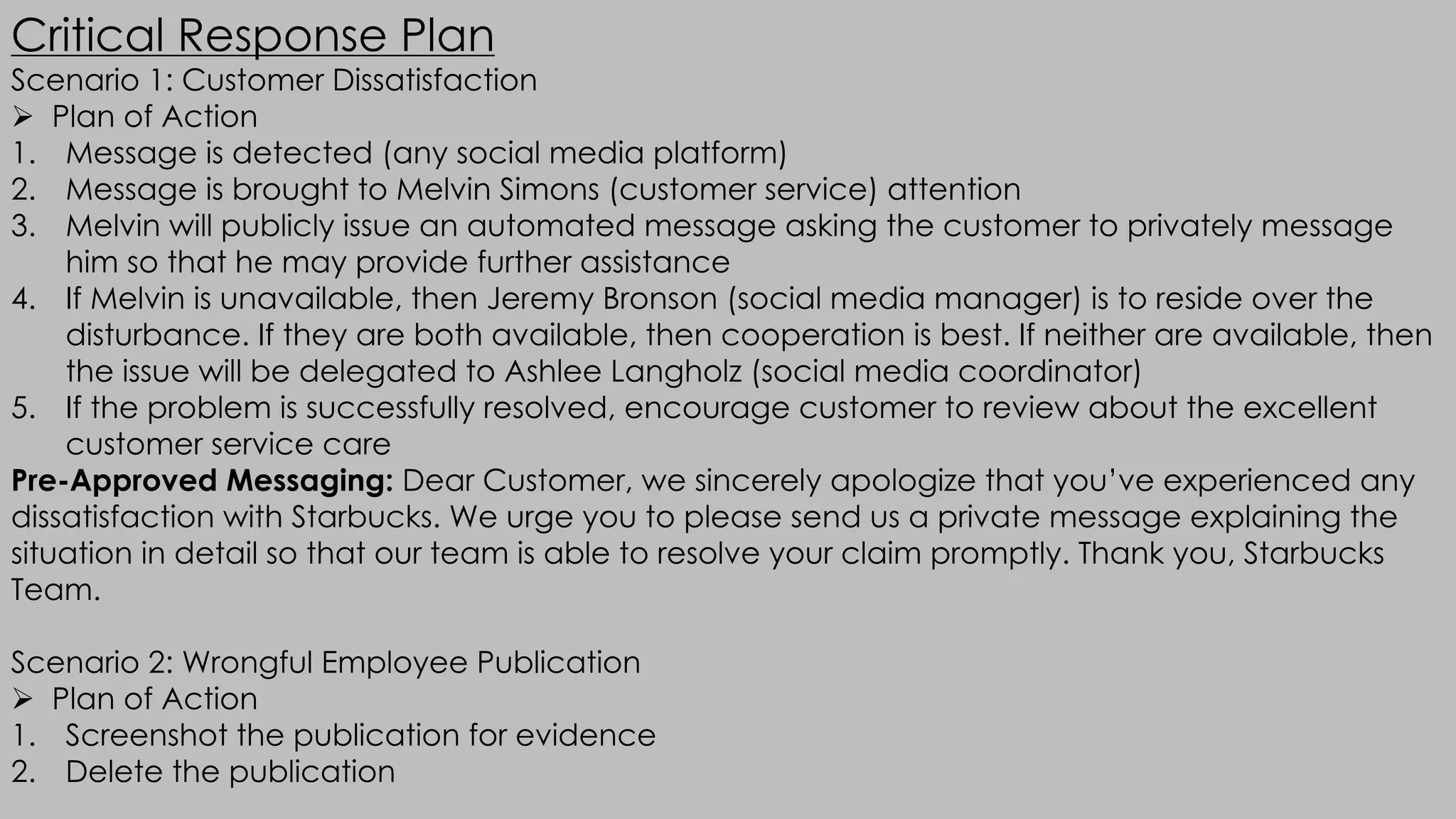 Critical Response Plan
Scenario 1: Customer Dissatisfaction
Ø Plan of Action
1. Message is detected (any social media platform)
2. Message is brought to Melvin Simons (customer service) attention
3. Melvin will publicly issue an automated message asking the customer to privately message
him so that he may provide further assistance
4. If Melvin is unavailable, then Jeremy Bronson (social media manager) is to reside over the
disturbance. If they are both available, then cooperation is best. If neither are available, then
the issue will be delegated to Ashlee Langholz (social media coordinator)
5. If the problem is successfully resolved, encourage customer to review about the excellent
customer service care
Pre-Approved Messaging: Dear Customer, we sincerely apologize that you’ve experienced any
dissatisfaction with Starbucks. We urge you to please send us a private message explaining the
situation in detail so that our team is able to resolve your claim promptly. Thank you, Starbucks
Team.
Scenario 2: Wrongful Employee Publication
Ø Plan of Action
1. Screenshot the publication for evidence
2. Delete the publication
 