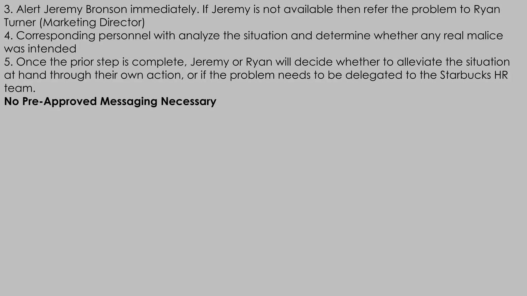 3. Alert Jeremy Bronson immediately. If Jeremy is not available then refer the problem to Ryan
Turner (Marketing Director)
4. Corresponding personnel with analyze the situation and determine whether any real malice
was intended
5. Once the prior step is complete, Jeremy or Ryan will decide whether to alleviate the situation
at hand through their own action, or if the problem needs to be delegated to the Starbucks HR
team.
No Pre-Approved Messaging Necessary
 