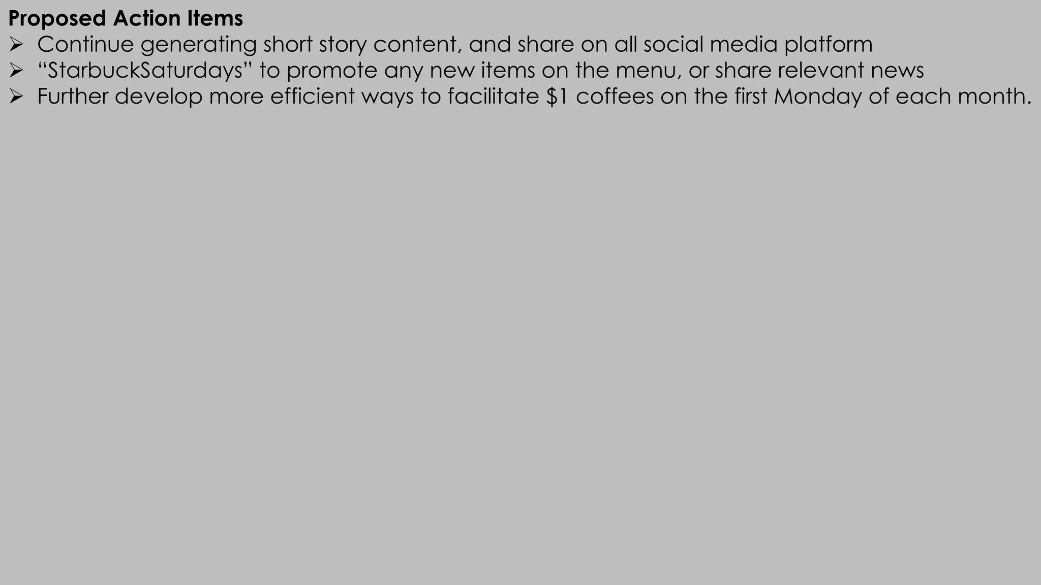 Proposed Action Items
Ø Continue generating short story content, and share on all social media platform
Ø “StarbuckSaturdays” to promote any new items on the menu, or share relevant news
Ø Further develop more efficient ways to facilitate $1 coffees on the first Monday of each month.
 