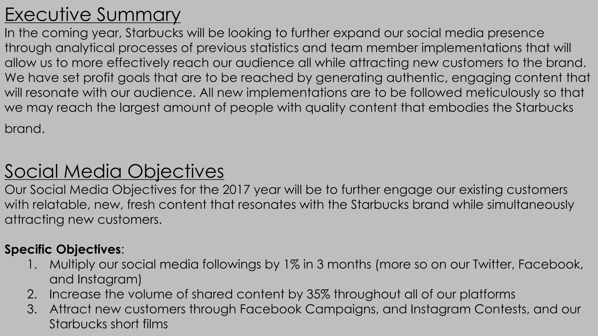 Executive Summary
In the coming year, Starbucks will be looking to further expand our social media presence
through analytical processes of previous statistics and team member implementations that will
allow us to more effectively reach our audience all while attracting new customers to the brand.
We have set profit goals that are to be reached by generating authentic, engaging content that
will resonate with our audience. All new implementations are to be followed meticulously so that
we may reach the largest amount of people with quality content that embodies the Starbucks
brand.
Social Media Objectives
Our Social Media Objectives for the 2017 year will be to further engage our existing customers
with relatable, new, fresh content that resonates with the Starbucks brand while simultaneously
attracting new customers.
Specific Objectives:
1. Multiply our social media followings by 1% in 3 months (more so on our Twitter, Facebook,
and Instagram)
2. Increase the volume of shared content by 35% throughout all of our platforms
3. Attract new customers through Facebook Campaigns, and Instagram Contests, and our
Starbucks short films
 