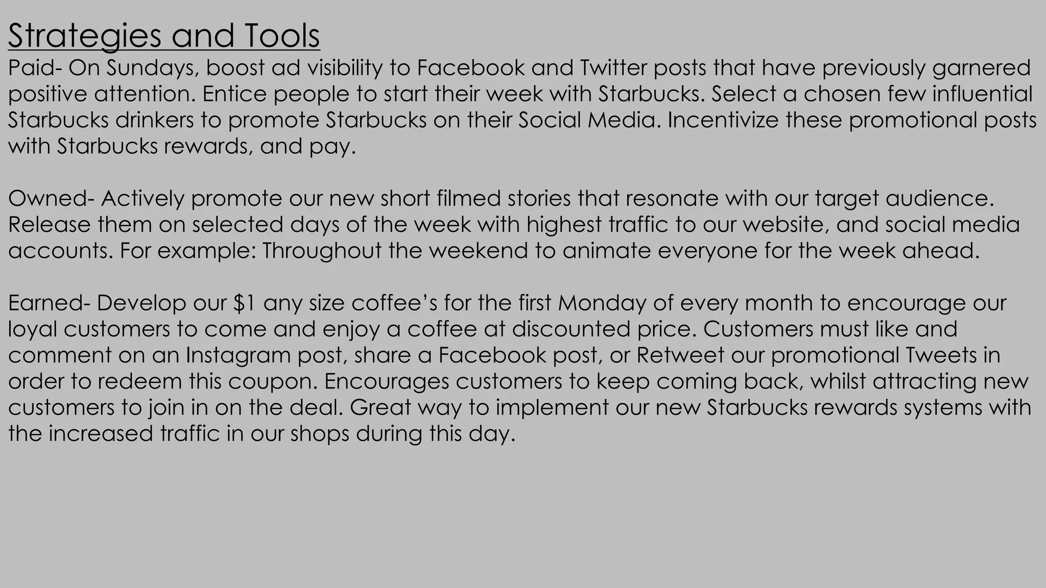 Strategies and Tools
Paid- On Sundays, boost ad visibility to Facebook and Twitter posts that have previously garnered
positive attention. Entice people to start their week with Starbucks. Select a chosen few influential
Starbucks drinkers to promote Starbucks on their Social Media. Incentivize these promotional posts
with Starbucks rewards, and pay.
Owned- Actively promote our new short filmed stories that resonate with our target audience.
Release them on selected days of the week with highest traffic to our website, and social media
accounts. For example: Throughout the weekend to animate everyone for the week ahead.
Earned- Develop our $1 any size coffee’s for the first Monday of every month to encourage our
loyal customers to come and enjoy a coffee at discounted price. Customers must like and
comment on an Instagram post, share a Facebook post, or Retweet our promotional Tweets in
order to redeem this coupon. Encourages customers to keep coming back, whilst attracting new
customers to join in on the deal. Great way to implement our new Starbucks rewards systems with
the increased traffic in our shops during this day.
 