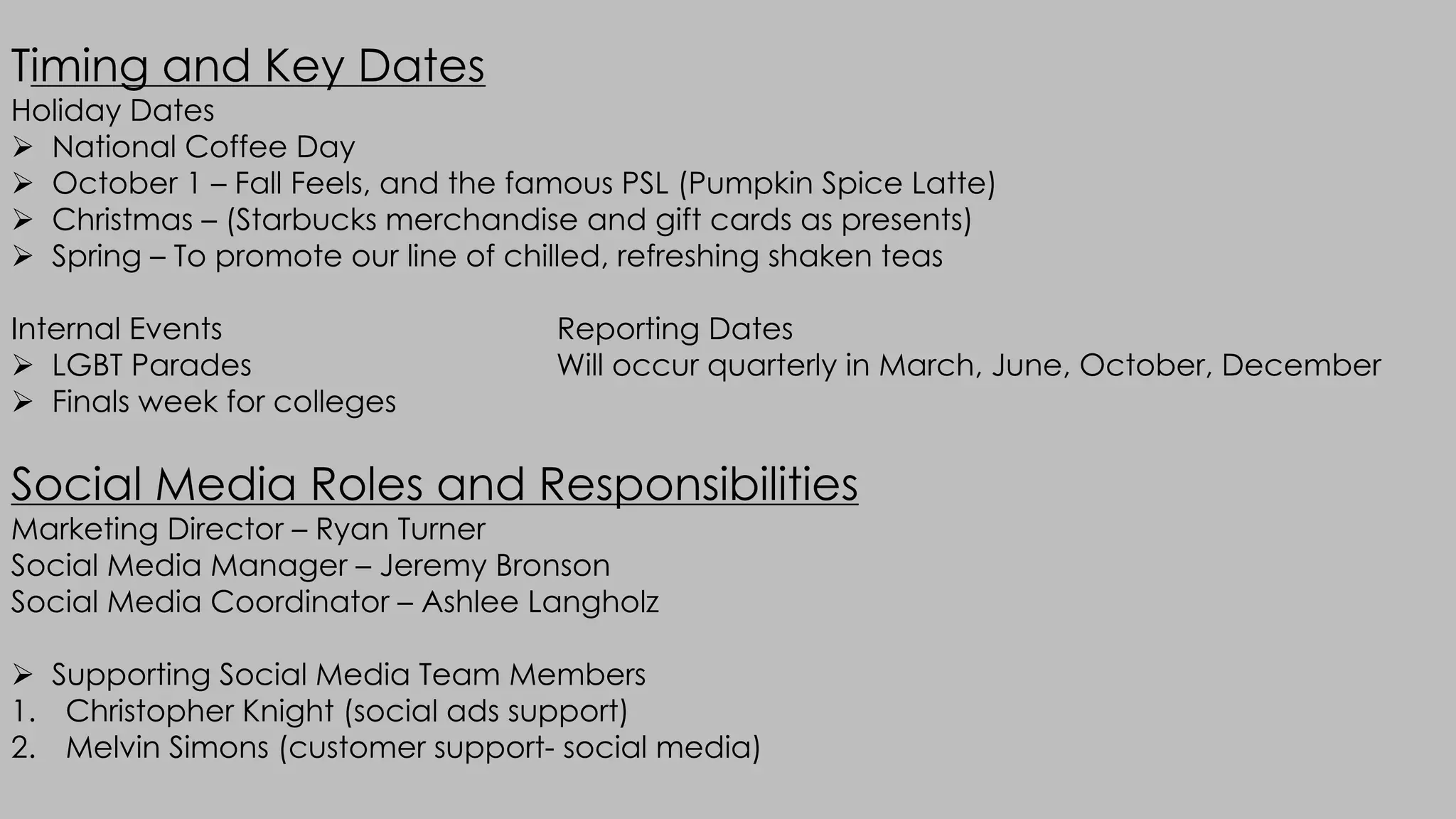 Timing and Key Dates
Holiday Dates
Ø National Coffee Day
Ø October 1 – Fall Feels, and the famous PSL (Pumpkin Spice Latte)
Ø Christmas – (Starbucks merchandise and gift cards as presents)
Ø Spring – To promote our line of chilled, refreshing shaken teas
Internal Events Reporting Dates
Ø LGBT Parades Will occur quarterly in March, June, October, December
Ø Finals week for colleges
Social Media Roles and Responsibilities
Marketing Director – Ryan Turner
Social Media Manager – Jeremy Bronson
Social Media Coordinator – Ashlee Langholz
Ø Supporting Social Media Team Members
1. Christopher Knight (social ads support)
2. Melvin Simons (customer support- social media)
 