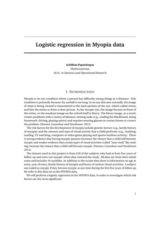 Logistic regression in Myopia data
Achilleas Papatsimpas
Mathematician,
M.Sc. in Statistics and Operational Research
1 INTRODUCTION
Myopia is an eye condition where a person has difﬁculty seeing things at a distance. This
condition is primarily because the eyeball is too long. In an eye that sees normally, the image
of what is being viewed is transmitted to the back portion of the eye, which called retina,
and hits the retina to form a clear picture. In the myopic eye, the image focuses in front of
the retina, so the resultant image on the retinal itself is blurry. The blurry image, as a result,
creates problems with a variety of distance viewing tasks (e.g., reading the blackboard, doing
homework, driving, playing sports) and requires wearing glasses or contact lenses to correct
the problem (Hosmer, Lemeshow and Sturdivant, 2013).
The risk factors for the development of myopia include genetic factors (e.g., family history
of myopia) and the amount and type of visual activity that a child performs (e.g., studying,
reading, TV watching, computer or video game playing and sports/outdoor activity). There
is strong evidence that having myopic parents increases the chance that a child will become
myopic and weaker evidence that certain types of visual activities (called “near work” like read-
ing) increase the chance that a child will become myopic (Hosmer, Lemeshow and Sturdivant,
2013).
The dataset used in this project is from 618 of the subjects who had at least ﬁve years of
follow up and were not myopic when they entered the study. All data are from their initial
exam and includes 10 variables. In addition to the ocular data there is information on age at
entry, year of entry, family history of myopia and hours of various visual activities. A subject
was coded as myopic if they became myopic at any time during the ﬁrst ﬁve years of follow up.
We refer to this data set as the MYOPIA data.
We will perform a logistic regression in the MYOPIA data, in order to investigate which risk
factors are the most signiﬁcant.
1
 