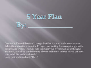 Directions: Please fill out and change the titles if you so wish. You can even
delete these directions from the 1st page. I am looking for a complete ppt with
pictures and words. This will help you with your 5 year plan, your thoughts
and ideas, as well as you becoming a better individual thinker so you can start
your adult life in the real world!
Good luck and it is due: 3/14/17
 