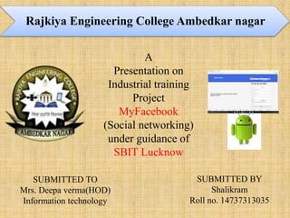 A
Presentation on
Industrial training
Project
MyFacebook
(Social networking)
under guidance of
SBIT Lucknow
SUBMITTED TO
Mrs. Deepa verma(HOD)
Information technology
Rajkiya Engineering College Ambedkar nagar
SUBMITTED BY
Shalikram
Roll no. 14737313035
 