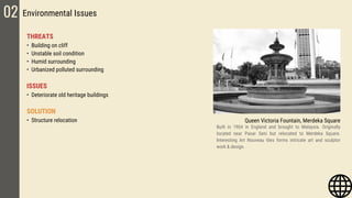 THREATS
• Building on cliff
• Unstable soil condition
• Humid surrounding
• Urbanized polluted surrounding
ISSUES
• Deteriorate old heritage buildings
SOLUTION
• Structure relocation
02 Environmental Issues
Queen Victoria Fountain, Merdeka Square
Built in 1904 in England and brought to Malaysia. Originally
located near Pasar Seni but relocated to Merdeka Square.
Interesting Art Nouveau tiles forms intricate art and sculptor
work & design.
 