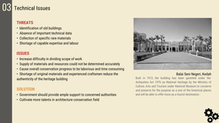 03 Technical Issues
THREATS
• Identification of old buildings
• Absence of important technical data
• Collection of specific rare materials
• Shortage of capable expertise and labour
ISSUES
• Increase difficulty in dividing scope of work
• Supply of materials and resources could not be determined accurately
• Cause overall conservation progress to be laborious and time consuming
• Shortage of original materials and experienced craftsmen reduce the
authenticity of the heritage building
SOLUTION
• Government should provide ample support to concerned authorities
• Cultivate more talents in architecture conservation field
Balai Seni Negeri, Kedah
Built in 1912，the building has been gazetted under the
Antiquities Act 1976 as National Heritage by the Ministry of
Culture, Arts and Tourism under National Museum to conserve
and preserve for the purpose as a one of the historical places
and will be able to offer more as a tourist destination.
 