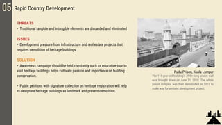 05 Rapid Country Development
THREATS
• Traditional tangible and intangible elements are discarded and eliminated
ISSUES
• Development pressure from infrastructure and real estate projects that
requires demolition of heritage buildings
SOLUTION
• Awareness campaign should be held constantly such as educative tour to
visit heritage buildings helps cultivate passion and importance on building
conservation.
• Public petitions with signature collection on heritage registration will help
to designate heritage buildings as landmark and prevent demolition.
Pudu Prison, Kuala Lumpur
The 115-year-old building’s 394m-long prison wall
was brought down on June 21, 2010. The whole
prison complex was then demolished in 2012 to
make way for a mixed development project.
 