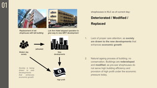 01
1. Lack of proper care attention; as society
are drawn to the new developments that
enhances economic growth
2. Natural ageing process of building; no
conservation. Buildings are redeveloped
and modified; as pre-war shophouses do
not serve high building efficiency and
provision of high profit under the economic
pressure today.
shophouses in KLC as of current day:
Deteriorated / Modified /
Replaced
Society is being
drawn to new
developments
that enhances
economic growth
Replacement of old
shophouse with tall building
Lok Ann Hotel stopped operation to
give way to new MRT development
Modern day
society
New
developments
(attracted)
High profit
 