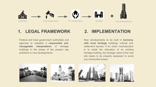 1. LEGAL FRAMEWORK
Federal and local government authorities and
agencies to establish a responsible and
manageable interpretation of heritage
buildings in the phase of the present day
ambitions in new developments.
2. IMPLEMENTATION
New developments to be built in harmony
with local heritage buildings cultural and
settlement layouts. If an urban reconstruction
is to entail the relocation of an existing
heritage building, the heritage value of the new
site needs to be properly assessed; to avoid
any irreversible losses.
+
authorities to be responsible for conservation heritage new developments
 