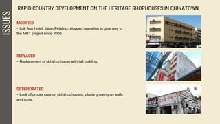 RAPID COUNTRY DEVELOPMENT ON THE HERITAGE SHOPHOUSES IN CHINATOWNISSUES
MODIFIED
• Lok Ann Hotel, Jalan Petaling; stopped operation to give way to
the MRT project since 2008.
REPLACED
• Replacement of old shophouse with tall building.
DETERIORATED
• Lack of proper care on old shophouses, plants growing on walls
and roofs.
 