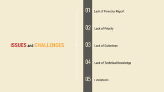 ISSUES and CHALLENGES
01 Lack of Financial Report
02 Lack of Priority
03 Lack of Guidelines
04 Lack of Technical Knowledge
05 Limitations
 