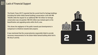 01 Lack of Financial Support
The Straits Times (2017) reported that the current fund for heritage buildings
(including the Sultan Abdul Samad building) conservation is left with RM
100,000; while the request for an additional RM 150 million for heritage
conservation was not granted. RM 255 million was instead spent on the
beautification and upgrading works within the KL area.
This shows the negligence of the public towards past developments in
comparison to initiatives towards later projects.
It was mentioned that the conservationists responsible failed to provide
necessary measurements for the Sultan Abdul Samad building which led to
the drop in priority.
 