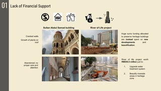 01 Lack of Financial Support
Cracked walls
Growth of plants on
roof
Abandoned; no
proper care and
attention
River of Life projectSultan Abdul Samad building
River of life project worth
RM255.5 million just to:
1. Upgrade water
treatment system
2. Beautify riverside
areas in heritage
zone
Huge sums funding allocated
to preserve heritage buildings
are instead spent on new
developments and
beautification.
 