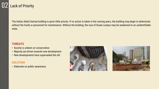 The Sultan Abdul Samad building is given little priority. If no action is taken in the coming years, the building may begin to deteriorate
without the funds or personnel for maintenance. Without the building, the soul of Kuala Lumpur may be weakened to an unidentifiable
state.
THREATS
• Society is unkeen on conservation
• Majority are driven towards new development
• New developments have superseded the old
SOLUTION
• Elaborate on public awareness
02 Lack of Priority
 