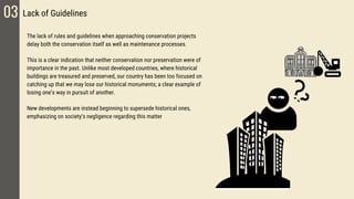 03 Lack of Guidelines
The lack of rules and guidelines when approaching conservation projects
delay both the conservation itself as well as maintenance processes.
This is a clear indication that neither conservation nor preservation were of
importance in the past. Unlike most developed countries, where historical
buildings are treasured and preserved, our country has been too focused on
catching up that we may lose our historical monuments; a clear example of
losing one’s way in pursuit of another.
New developments are instead beginning to supersede historical ones,
emphasizing on society’s negligence regarding this matter
 