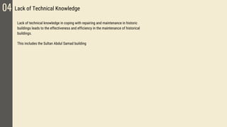 04 Lack of Technical Knowledge
Lack of technical knowledge in coping with repairing and maintenance in historic
buildings leads to the effectiveness and efficiency in the maintenance of historical
buildings.
This includes the Sultan Abdul Samad building
 